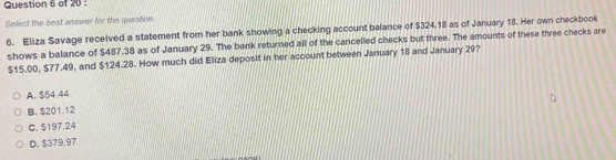 Select the best answer for the question
6. Eliza Savage received a statement from her bank showing a checking account balance of $324,18 as of January 18. Her own checkbook
shows a balance of $487.38 as of January 29. The bank returned all of the cancelled checks but three. The amounts of these three checks are
$15.00, $77.49, and $124.28. How much did Eliza deposit in her account between January 18 and January 29?
A. $54.44
B. $201.12
C. $197.24
D. $379.97