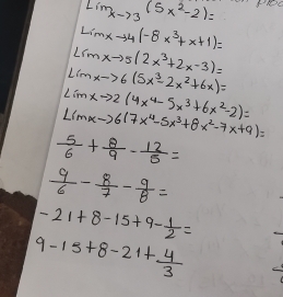 lim _xto 3(5x^2-2)= RE
Limxto 4(-8x^3+x+1)=
Lrmxto 5(2x^3+2x-3)=
Limxto 6(5x^3-2x^2+6x)=
Limxto 2(4x^4-5x^3+6x^2-2)=
L(mx-)6(7x^4-5x^3+8x^2-7x+9)=
 5/6 + 8/9 - 12/5 =
 9/6 - 8/7 - 9/8 =
-21+8-15+9- 1/2 =
9-15+8-21+ 4/3 