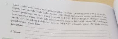 Bank Indonesia terus mengembangkan sistom penmaysran yang madai 
cepat, dan muran. Pada akhir taban tlt mam h Ban t m mr 
perem bembayaran haru ying dosb ut if FASt. Bu nding an desan se 
cepabaya an yang telah ade ebelumons cs h yast memuliki ber g 
_ 
kelebihan, Jelaskan kelsbühan sisiem it PAST ae enzhngkan Jengan sistes. 
pembayaran yang lain! 
Fatcabun: 
_ 
Alasan: 
_ 
_