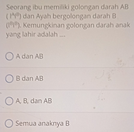 Seorang ibu memiliki golongan darah AB
(I^AI^B) dan Ayah bergolongan darah B
(l^Bl^B). Kemungkinan golongan darah anak
yang lahir adalah ....
A dan AB
B dan AB
A, B, dan AB
Semua anaknya B