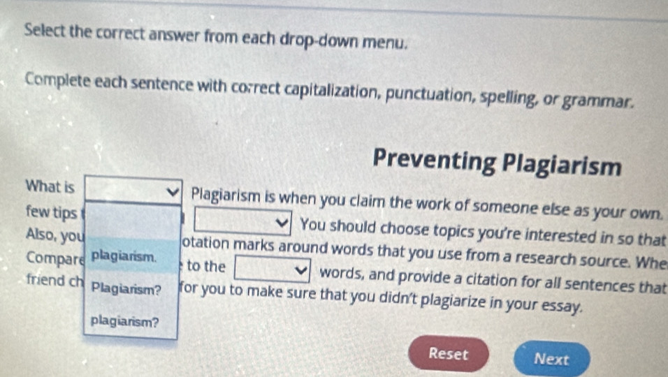 Select the correct answer from each drop-down menu. 
Complete each sentence with correct capitalization, punctuation, spelling, or grammar. 
Preventing Plagiarism 
What is Plagiarism is when you claim the work of someone else as your own. 
few tips You should choose topics you're interested in so that 
Also, you otation marks around words that you use from a research source. Whe 
Compare plagiarism. 
to the words, and provide a citation for all sentences that 
friend ch Plagiarism? for you to make sure that you didn't plagiarize in your essay. 
plagiarism? 
Reset Next