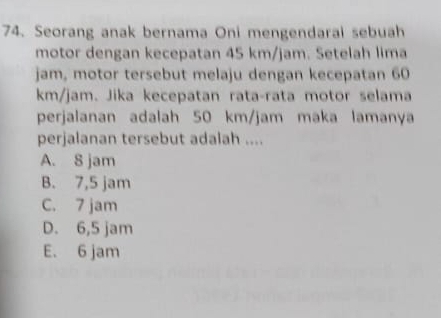 Seorang anak bernama Oni mengendarai sebuah
motor dengan kecepatan 45 km/jam. Setelah lima
jam, motor tersebut melaju dengan kecepatan 60
km/jam. Jika kecepatan rata-rata motor selama
perjalanan adalah 50 km/jam maka lamanya
perjalanan tersebut adalah ....
A. 8 jam
B. 7,5 jam
C. 7 jam
D. 6,5 jam
E. 6 jam