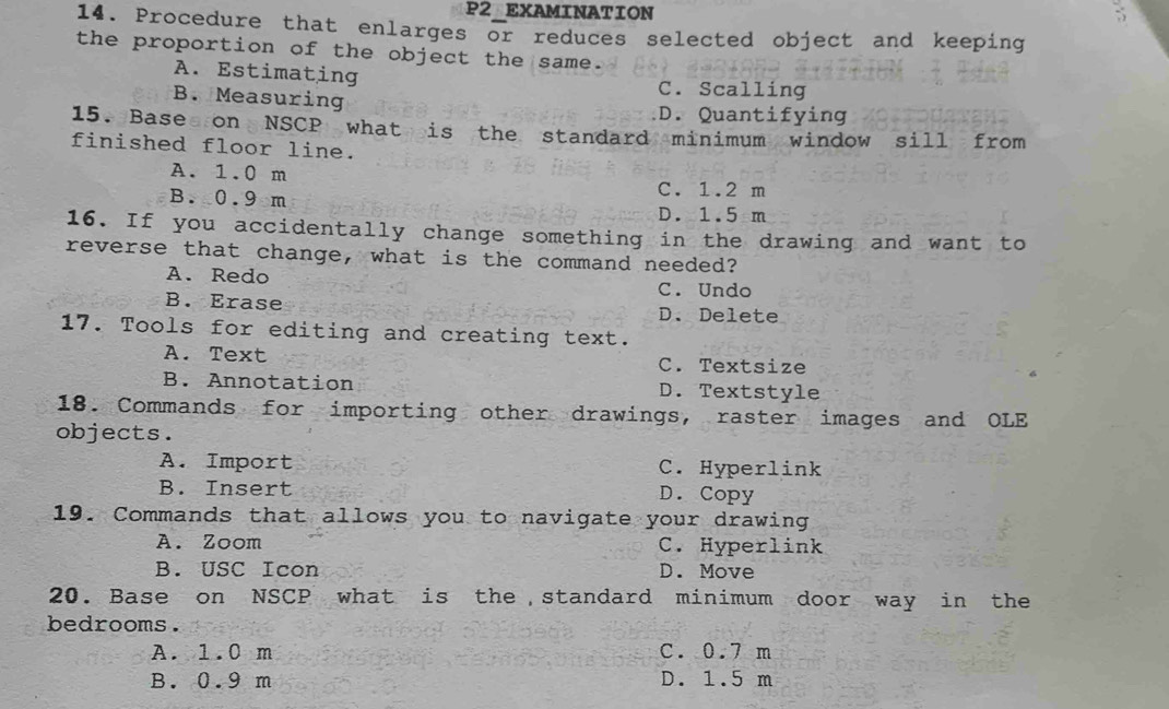 P2 EXAMINATION
14. Procedure that enlarges or reduces selected object and keeping
the proportion of the object the same.
A. Estimating C. Scalling
B. Measuring
D. Quantifying
15. Base on NSCP what is the standard minimum window sill from
finished floor line.
A. 1.0 m
B. 0.9m
C. 1.2 m
D. 1.5 m
16. If you accidentally change something in the drawing and want to
reverse that change, what is the command needed?
A. Redo C. Undo
B. Erase D. Delete
17. Tools for editing and creating text.
A. Text C. Textsize
B. Annotation D. Textstyle
18. Commands for importing other drawings, raster images and OLE
objects.
A. Import C. Hyperlink
B. Insert D. Copy
19. Commands that allows you to navigate your drawing
A. Zoom C. Hyperlink
B. USC Icon D. Move
20. Base on NSCP what is the standard minimum door way in the
bedrooms.
A. 1.0 m C. 0.7 m
B. 0.9 m D. 1.5 m