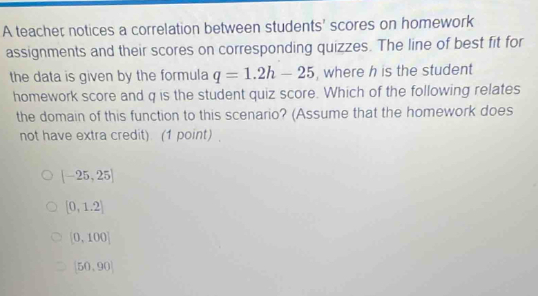 A teacher notices a correlation between students' scores on homework
assignments and their scores on corresponding quizzes. The line of best fit for
the data is given by the formula q=1.2h-25 , where h is the student
homework score and q is the student quiz score. Which of the following relates
the domain of this function to this scenario? (Assume that the homework does
not have extra credit) (1 point) .
[-25,25]
[0,1.2]
[0,100]
(50,90)