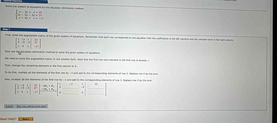 Solve the system of equations by the Gaussian elimination method.
beginarrayl x-3y+z=25 2x-5y-3z=27 x+4y+z=-17endarray.
Step 1
First, write the augmented matrix of the given system of equations. Remember that each row corresponds to one equation with the coefficients in the left columns and the constant term in the right column.
Now use the Gaussian elimination method to solve the given system of equations.
We need to write the augmented matrix in row echelon form. Note that the first non-zero element in the first row is already 1.
First, change the remaining elements in the first column to 0.
To do this, multiply all the elements of the first row by -2 and add to the corresponding elements of row 2. Replace row 2 by the sum.
Also, multiply all the elements of the first row by -1 and add to the corresponding elements of row 3. Replace row 3 by the sum.
Submit |  Skip (you cannot come back
Need Help? Read it