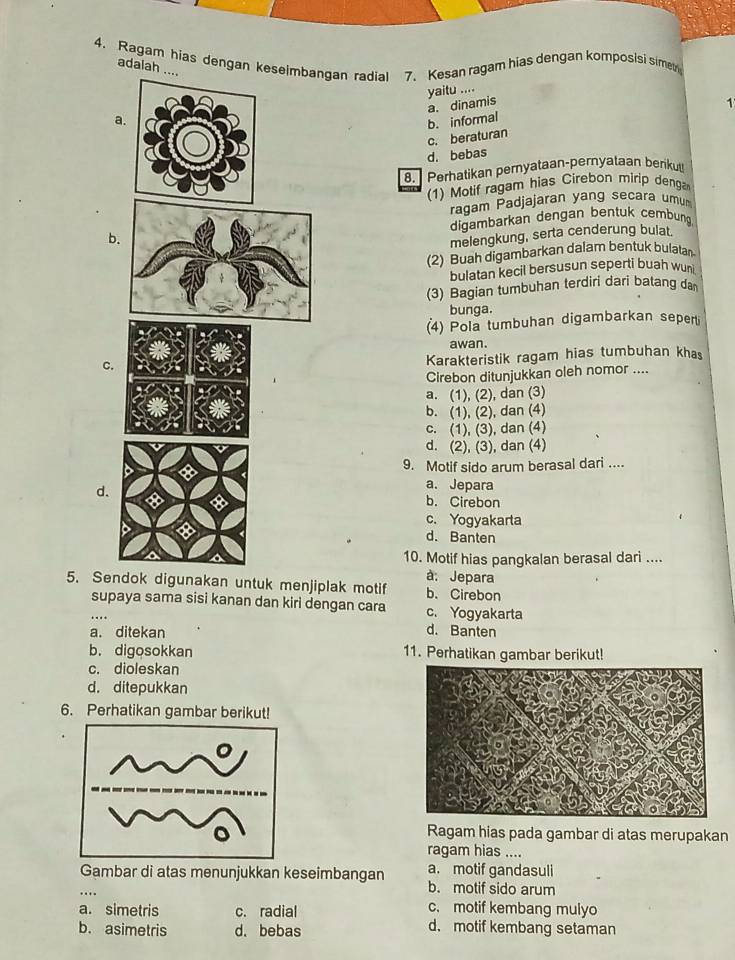 Ragam hias dengan keseimbangan radial 7. Kesan ragam hias dengan komposisi simer
adaiah ....
yaitu ....
a. dinamis 1
a.
b. informal
c. beraturan
d. bebas
8.  Perhatikan pernyataan-pernyalaan berikut
(1) Motif ragam hias Cirebon mirip denga
ragam Padjajaran yang secara umum
bdigambarkan dengan bentuk cembung
melengkung, serta cenderung bulat.
(2) Buah digambarkan dalam bentuk bulatan
bulatan kecil bersusun seperti buah wun
(3) Bagian tumbuhan terdiri dari balang da
bunga.
(4) Pola tumbuhan digambarkan seperti
awan.
C.
Karakteristik ragam hias tumbuhan khas
Cirebon ditunjukkan oleh nomor ....
a. (1), (2), dan (3)
b. (1), (2), dan (4)
c. (1), (3), dan (4)
d. (2), (3), dan (4)
9. Motif sido arum berasal dari ....
a. Jepara
d b. Cirebon
c. Yogyakarta
d. Banten
10. Motif hias pangkalan berasal dari ....
à: Jepara
5. Sendok digunakan untuk menjiplak motif b. Cirebon
supaya sama sisi kanan dan kiri dengan cara c. Yogyakarta
a. ditekan d. Banten
b. digosokkan 11. Perhatikan gambar berikut!
c. dioleskan
d. ditepukkan
6. Perhatikan gambar berikut!
Ragam hias pada gambar di atas merupakan
ragam hias ....
a. motif gandasuli
_Gambar di atas menunjukkan keseimbangan b. motif sido arum
c. motif kembang mulyo
a. simetris c. radial d. motif kembang setaman
b. asimetris d. bebas