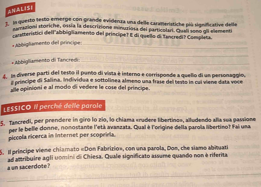 ANALISI 
3. In questo testo emerge con grande evidenza una delle caratteristiche più significative delle 
narrazioni storiche, ossia la descrizione mínuzíosa dei particolari. Quali sono gli elementi 
caratteristici dell’abbigliamento del principe? E di quello di Tancredi? Completa. 
Abbigliamento del principe:_ 
_ 
Abbigliamento di Tancredi:_ 
4. In diverse parti del testo il punto di vista è interno e corrisponde a quello di un personaggio, 
il principe di Salina. Individua e sottolinea almeno una frase del testo in cui viene data voce 
alle opinioni e al modo di vedere le cose del principe. 
LESSICO Il perché delle parole 
5. Tancredi, per prendere in giro lo zio, lo chiama «rudere libertino», alludendo alla sua passione 
per le belle donne, nonostante l’età avanzata. Qual è l’origine della parola libertino? Fai una 
piccola ricerca in Internet per scoprirla. 
6. Il principe viene chiamato «Don Fabrizio», con una parola, Don, che siamo abituati 
ad attribuire agli uomini di Chiesa. Quale significato assume quando non è riferita 
a un sacerdote?