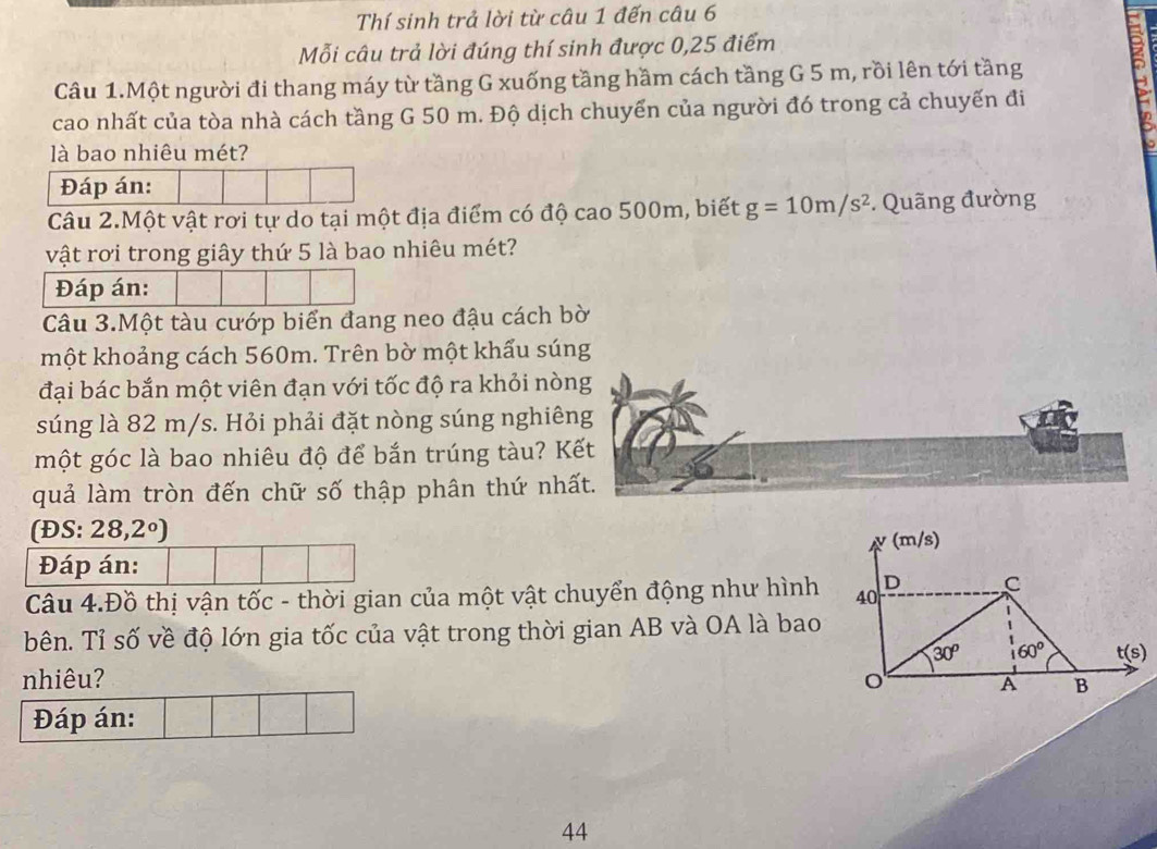 Thí sinh trả lời từ câu 1 đến câu 6
Mỗi câu trả lời đúng thí sinh được 0,25 điểm
Câu 1.Một người đi thang máy từ tầng G xuống tầng hầm cách tầng G 5 m, rồi lên tới tầng
cao nhất của tòa nhà cách tầng G 50 m. Độ dịch chuyển của người đó trong cả chuyến đi
là bao nhiêu mét?
Đáp án:
Câu 2.Một vật rơi tự do tại một địa điểm có độ cao 500m, biết g=10m/s^2. Quãng đường
vật rơi trong giây thứ 5 là bao nhiêu mét?
Đáp án:
Câu 3.Một tàu cướp biển đang neo đậu cách bờ
một khoảng cách 560m. Trên bờ một khẩu súng
đại bác bắn một viên đạn với tốc độ ra khỏi nòng
súng là 82 m/s. Hỏi phải đặt nòng súng nghiêng
một góc là bao nhiêu độ để bắn trúng tàu? Kết
quả làm tròn đến chữ số thập phân thứ nhất.
f ĐS: 28,2°)
Đáp án:
Câu 4.Đồ thị vận tốc - thời gian của một vật chuyển động như hình
bên. Tỉ số về độ lớn gia tốc của vật trong thời gian AB và OA là bao
nhiêu? 
Đáp án:
44