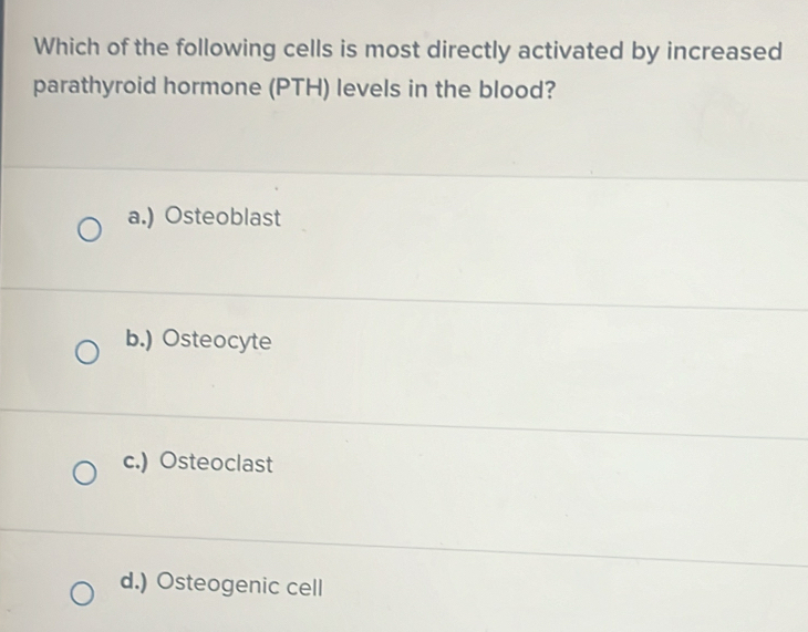 Which of the following cells is most directly activated by increased
parathyroid hormone (PTH) levels in the blood?
a.) Osteoblast
b.) Osteocyte
c.) Osteoclast
d.) Osteogenic cell