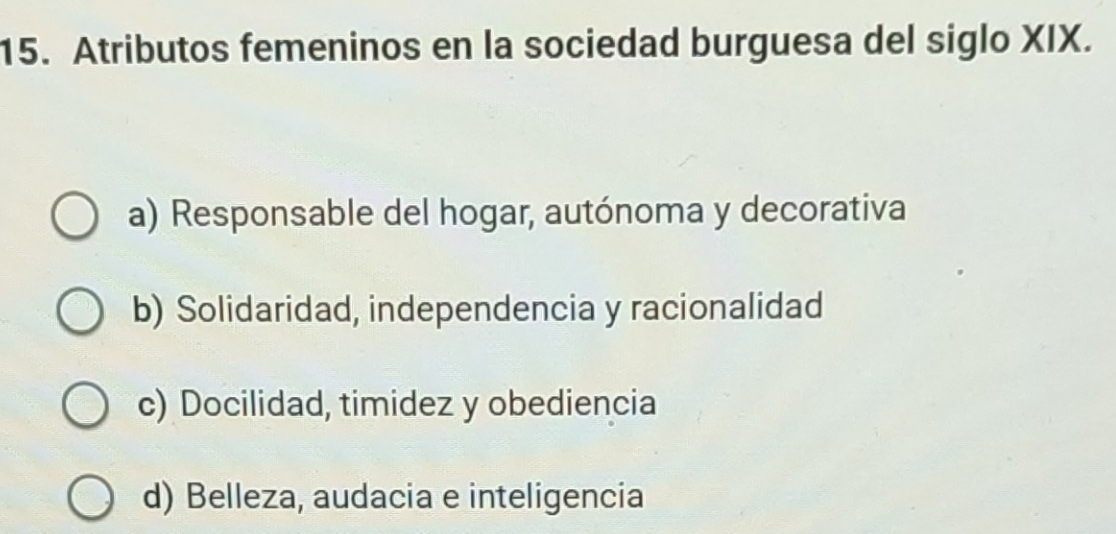 Atributos femeninos en la sociedad burguesa del siglo XIX.
a) Responsable del hogar, autónoma y decorativa
b) Solidaridad, independencia y racionalidad
c) Docilidad, timidez y obediencia
d) Belleza, audacia e inteligencia