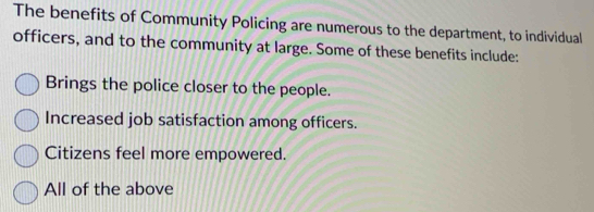 The benefits of Community Policing are numerous to the department, to individual
officers, and to the community at large. Some of these benefits include:
Brings the police closer to the people.
Increased job satisfaction among officers.
Citizens feel more empowered.
All of the above