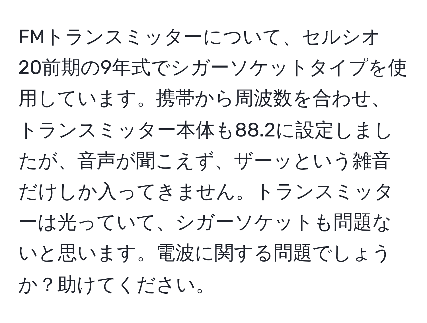 FMトランスミッターについて、セルシオ 20前期の9年式でシガーソケットタイプを使用しています。携帯から周波数を合わせ、トランスミッター本体も88.2に設定しましたが、音声が聞こえず、ザーッという雑音だけしか入ってきません。トランスミッターは光っていて、シガーソケットも問題ないと思います。電波に関する問題でしょうか？助けてください。