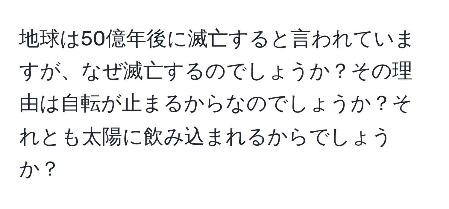 地球は50億年後に滅亡すると言われていますが、なぜ滅亡するのでしょうか？その理由は自転が止まるからなのでしょうか？それとも太陽に飲み込まれるからでしょうか？