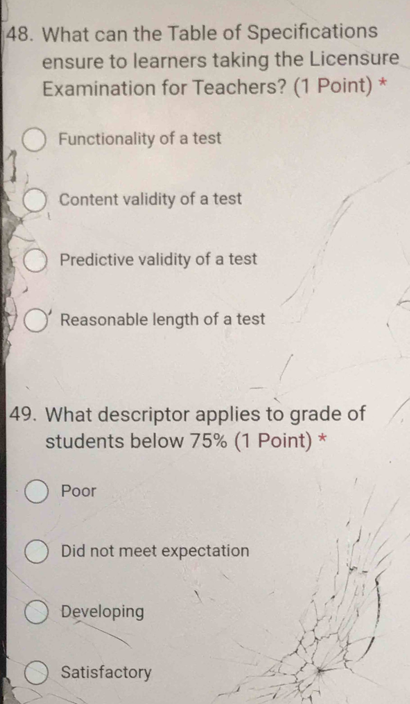 What can the Table of Specifications
ensure to learners taking the Licensure
Examination for Teachers? (1 Point) *
Functionality of a test
Content validity of a test
Predictive validity of a test
Reasonable length of a test
49. What descriptor applies to grade of
students below 75% (1 Point) *
Poor
Did not meet expectation
Developing
Satisfactory