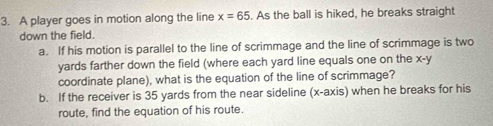 A player goes in motion along the line x=65. As the ball is hiked, he breaks straight 
down the field. 
a. If his motion is parallel to the line of scrimmage and the line of scrimmage is two
yards farther down the field (where each yard line equals one on the x-y
coordinate plane), what is the equation of the line of scrimmage? 
b. If the receiver is 35 yards from the near sideline (x-axis) when he breaks for his 
route, find the equation of his route.