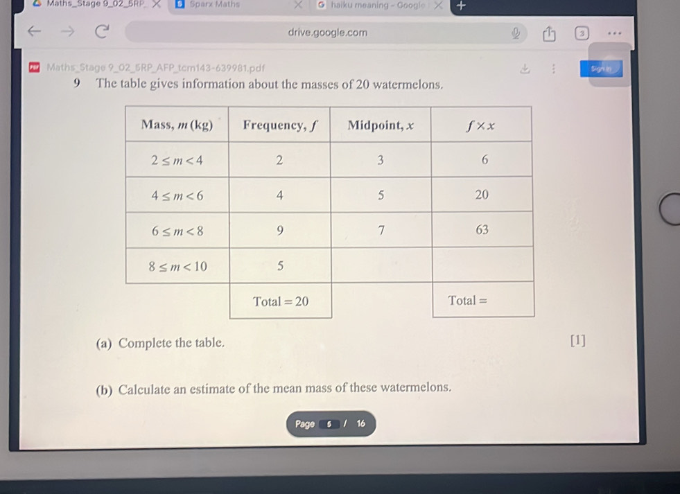 Maths_Stage 9_02 5RP Sparx Maths haiku meaning - Googie
drive.google.com …
PSP Maths_Stage 9_02_5RP_AFP_tcm143-639981.pdf
9 The table gives information about the masses of 20 watermelons.
(a) Complete the table. [1]
(b) Calculate an estimate of the mean mass of these watermelons.
Page 5 16