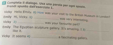 Completa il dialogo. Usa una parola per ogni spazio. 
Prendi spunto dall’esercizio 1. 
Vicky Hello Emily. 0) How was your visit to the British Museum in London? 
Emily Hi, Vicky. 1) _was very interesting. 
Vicky 2) _was your favourite part? 
Emily The Egyptian sculpture gallery. It's amazing. I 3)_ 
like it. 
Vicky It seems 4) _a fascinating gallery.