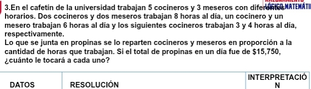 En el cafetín de la universidad trabajan 5 cocineros y 3 meseros con diferento NATEMATI 
horarios. Dos cocineros y dos meseros trabajan 8 horas al día, un cocinero y un 
mesero trabajan 6 horas al día y los siguientes cocineros trabajan 3 y 4 horas al día, 
respectivamente. 
Lo que se junta en propinas se lo reparten cocineros y meseros en proporción a la 
cantidad de horas que trabajan. Si el total de propinas en un día fue de $15,750, 
¿cuánto le tocará a cada uno? 
INTERPRETACIÓ 
DATOS RESOlUCIÓN N