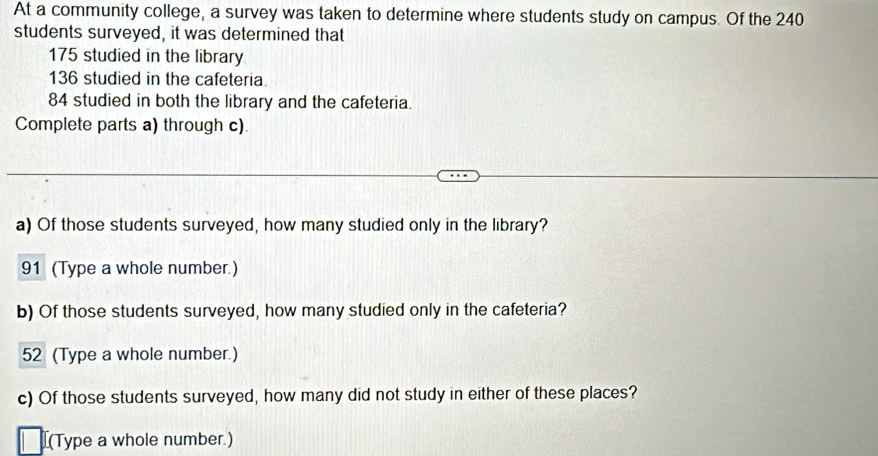 At a community college, a survey was taken to determine where students study on campus. Of the 240
students surveyed, it was determined that
175 studied in the library
136 studied in the cafeteria.
84 studied in both the library and the cafeteria. 
Complete parts a) through c) 
a) Of those students surveyed, how many studied only in the library?
91 (Type a whole number.) 
b) Of those students surveyed, how many studied only in the cafeteria? 
52 (Type a whole number.) 
c) Of those students surveyed, how many did not study in either of these places? 
[(Type a whole number.)