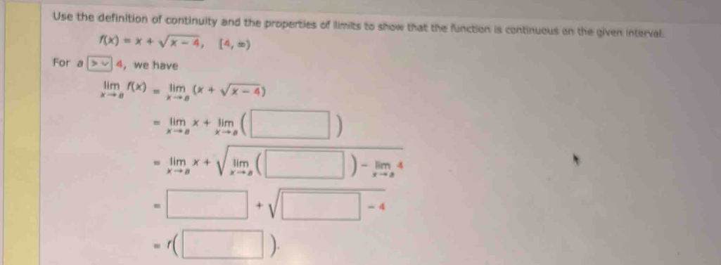 Use the definition of continuity and the properties of limits to show that the function is continuous on the given interval.
f(x)=x+sqrt(x-4),[4,∈fty )
For a >v| a ,we have
limlimits _xto af(x)=limlimits _xto a(x+sqrt(x-4))
=limlimits _xto ax+limlimits _xto a(□ )
=limlimits _xto ax+sqrt(limlimits _xto a)(□ )-limlimits _xto a4
^□ 
=□ +sqrt(□ -4)
=f(□ )·