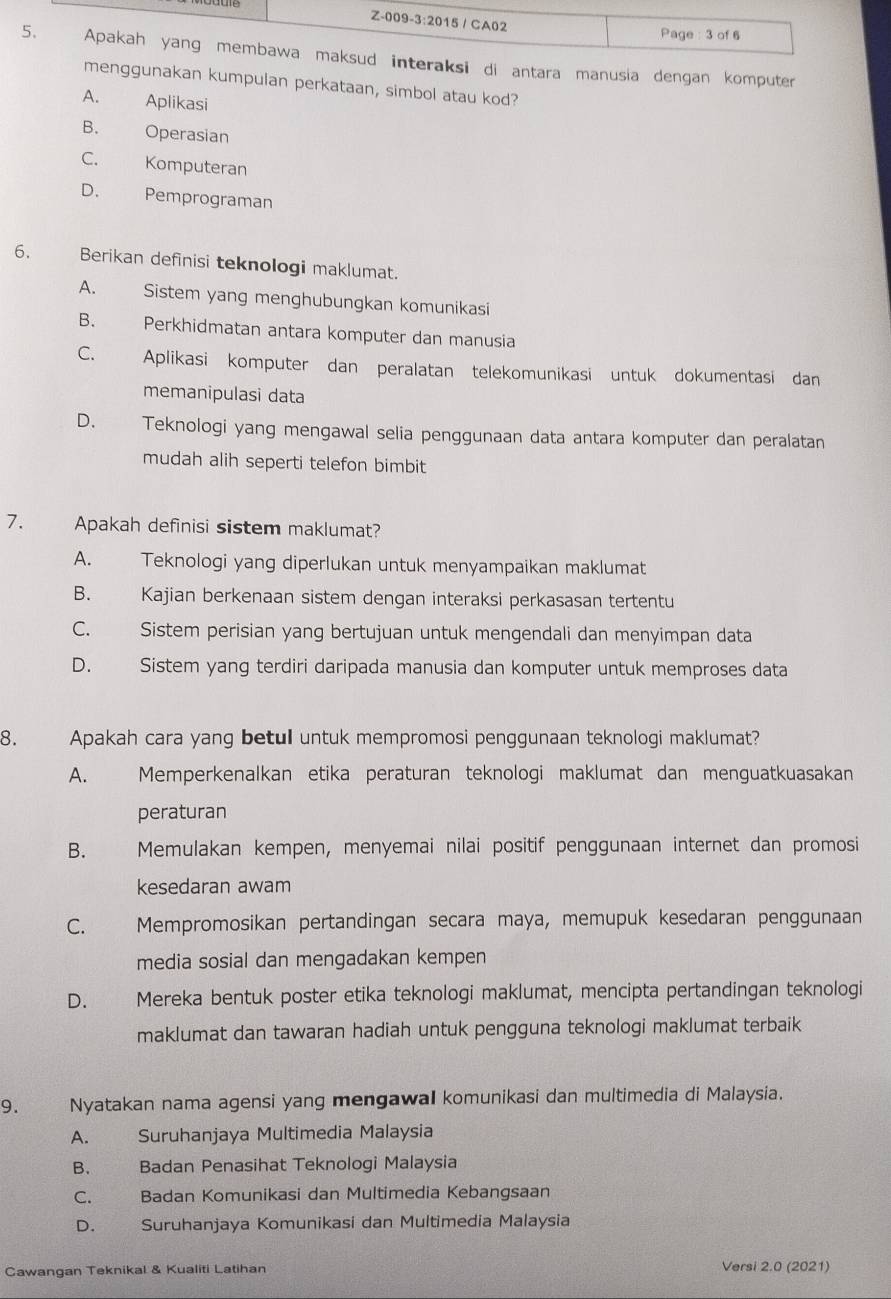 eraksi di antara manusia dengan komputer
menggunakan kumpulan perkataan, simbol atau kod?
A. Aplikasi
B. Operasian
C. Komputeran
D. Pemprograman
6. Berikan definisi teknologi maklumat.
A. Sistem yang menghubungkan komunikasi
B. Perkhidmatan antara komputer dan manusia
C. Aplikasi komputer dan peralatan telekomunikasi untuk dokumentasi dan
memanipulasi data
D. a Teknologi yang mengawal selia penggunaan data antara komputer dan peralatan
mudah alih seperti telefon bimbit
7. Apakah definisi sistem maklumat?
A. Teknologi yang diperlukan untuk menyampaikan maklumat
B. Kajian berkenaan sistem dengan interaksi perkasasan tertentu
C. Sistem perisian yang bertujuan untuk mengendali dan menyimpan data
D. Sistem yang terdiri daripada manusia dan komputer untuk memproses data
8. Apakah cara yang betul untuk mempromosi penggunaan teknologi maklumat?
A. Memperkenalkan etika peraturan teknologi maklumat dan menguatkuasakan
peraturan
B. Memulakan kempen, menyemai nilai positif penggunaan internet dan promosi
kesedaran awam
C. Mempromosikan pertandingan secara maya, memupuk kesedaran penggunaan
media sosial dan mengadakan kempen
D. Mereka bentuk poster etika teknologi maklumat, mencipta pertandingan teknologi
maklumat dan tawaran hadiah untuk pengguna teknologi maklumat terbaik
9. Nyatakan nama agensi yang mengawal komunikasi dan multimedia di Malaysia.
A. Suruhanjaya Multimedia Malaysia
B. Badan Penasihat Teknologi Malaysia
C. Badan Komunikasi dan Multimedia Kebangsaan
D. Suruhanjaya Komunikasi dan Multimedia Malaysia
Cawangan Teknikal & Kualiti Latihan Versi 2.0 (2021)