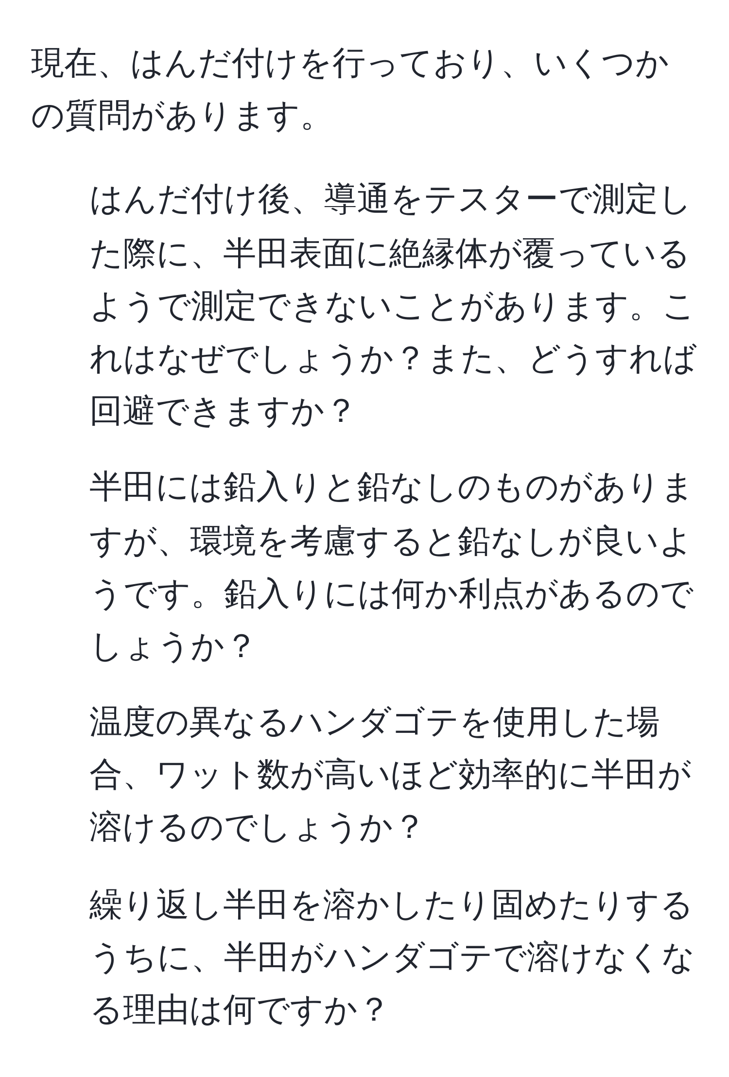 現在、はんだ付けを行っており、いくつかの質問があります。  
1. はんだ付け後、導通をテスターで測定した際に、半田表面に絶縁体が覆っているようで測定できないことがあります。これはなぜでしょうか？また、どうすれば回避できますか？  
2. 半田には鉛入りと鉛なしのものがありますが、環境を考慮すると鉛なしが良いようです。鉛入りには何か利点があるのでしょうか？  
3. 温度の異なるハンダゴテを使用した場合、ワット数が高いほど効率的に半田が溶けるのでしょうか？  
4. 繰り返し半田を溶かしたり固めたりするうちに、半田がハンダゴテで溶けなくなる理由は何ですか？