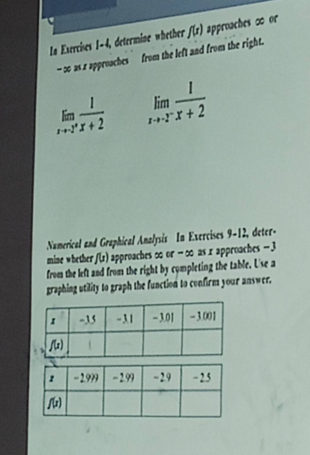 In Exercises 1-4, determine whether f(r) approaches ∞ or
-∞ as x approaches from the left and from the right.
limlimits _xto -2^+ 1/x+2  limlimits _xto -2^- 1/x+2 
Numerical and Graphical Analysis In Exercises 9-12, deter-
mine whether f(s) approaches ∞ or - ∞ as x approaches - 3
from the left and from the right by completing the table. Use a
graphing utility to graph the function to confirm your answer.