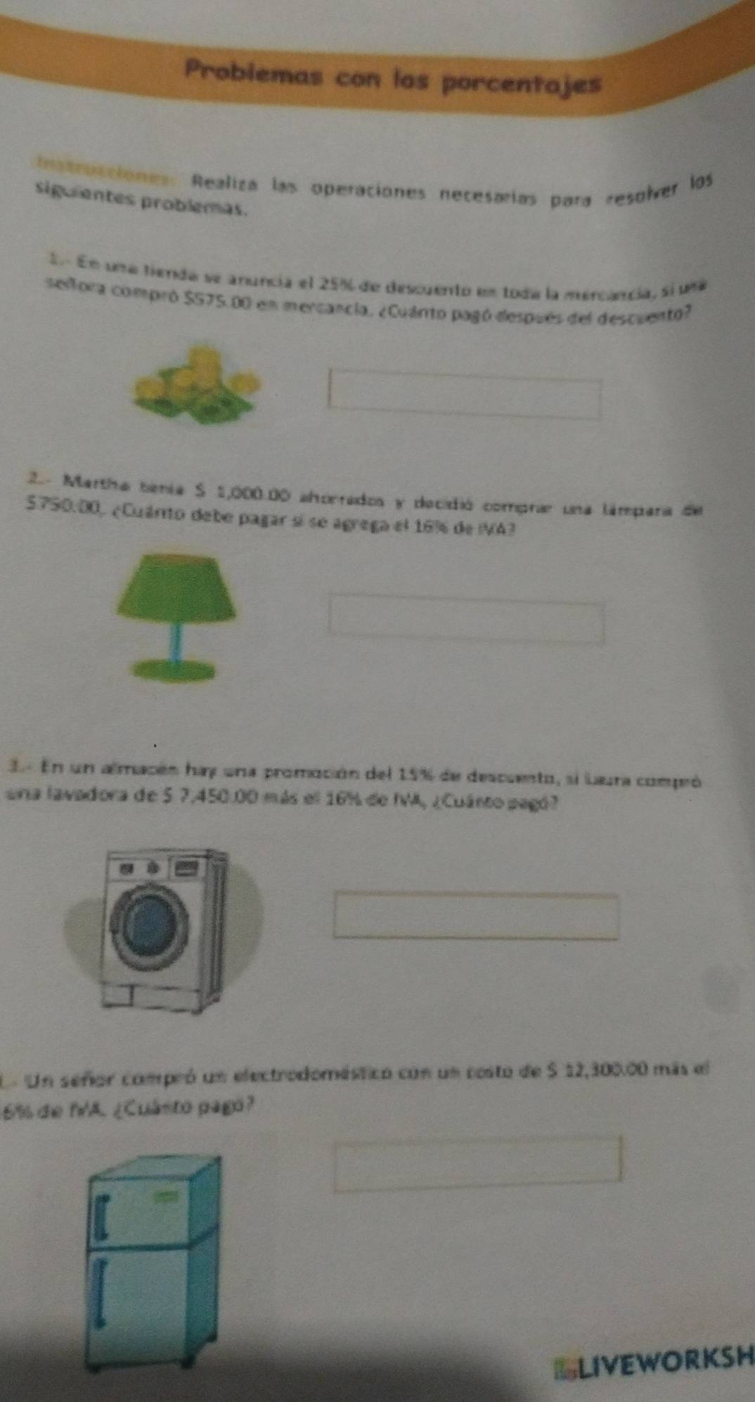 Probiemas con los porcentajes 
Intrucciones: Realiza las operaciones necesarías para resolver los 
sigulentes problemas. 
E En una tienda se anuncia el 25% de descuento en toda la mercancia, sí uma 
selfora compró S575.00 en mercancia, ¿Cuánto pagó después del descuento? 
2.. Martha benia $ 1,000.00 ahorrados y decidió comprar una lámpara de
5750.00, ¿Cuárito debe pagar sí se agrega el 16% de IVA? 
3. En un almacón hay una promoción del 15% de descuento, si Laura compeó 
una lavadora de 5 7,450.00 más el 16% de IA, ¿Cuárto pagó? 
En Un señor compró un electrodoméstico con un costo de S 12,300.00 más el
6% de IA. ¿Cuásto pagó? 
LLIVEWORKSH