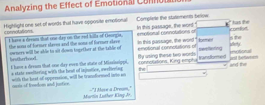 Analyzing the Effect of Emotional Comutal 
Highlight one set of words that have opposite emotional Complete the statements below. 
connotations. In this passage, the word has the 
I have a dream that one day on the red hills of Georgia, emotional connotations of comfor 
the sons of former slaves and the sons of former slave In this passage, the word " former alety. s the 
owners will be able to sit down together at the table of emotional connotations of sweltering 
By using these two words 
brotherhood. emotional 
I have a dream that one day even the state of Mississippi, connotations, King empha transformed ast between 
a state sweltering with the heat of injustice, sweltering the and the 
with the heat of oppression, will be transformed into an 
oasis of freedom and justice. 
--"I Have a Dream," 
Martin Luther King Jr.