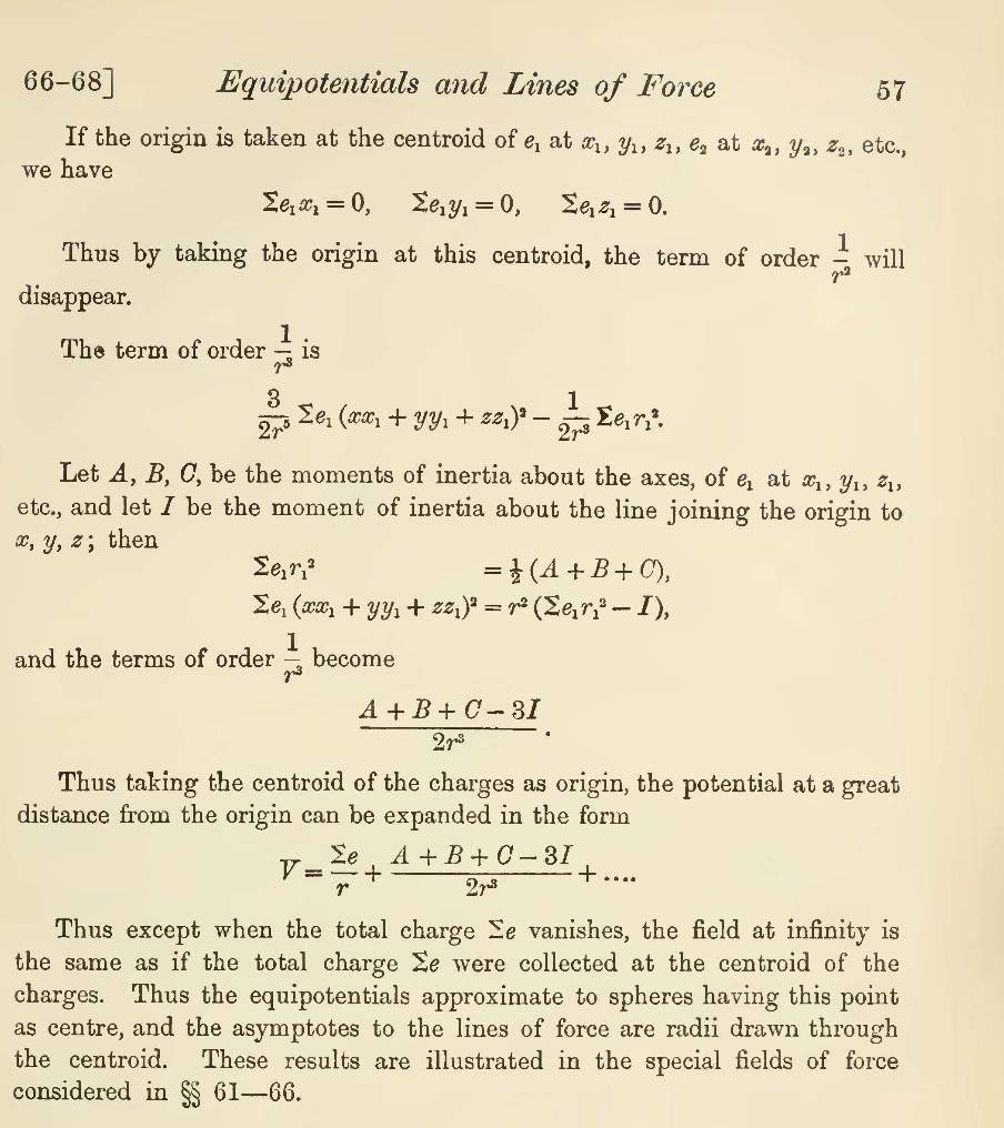 66-68] Equipotentials and Lines of Force 57
If the origin is taken at the centroid of e_1 at x_1,y_1,z_1,e_2 at x_2,y_2,z_2 , etc.,
we have
sumlimits e_1x_1=0,sumlimits e_1y_1=0,sumlimits e_1z_1=0.
Thus by taking the origin at this centroid, the term of order  1/r^2  will
disappear.
The term of order  1/r^3  is
 3/2r^5 sumlimits e_1(xx_1+yy_1+zz_1)^2- 1/2r^3 sumlimits e_1r_1^(2.
Let A, B, C, be the moments of inertia about the axes, of e_1) at x_1,y_1,z_1,
etc., and let I be the moment of inertia about the line joining the origin to
x, y, z; then
sumlimits e_1r_1^(2
=frac 1)2(A+B+C),
sumlimits e_1(xx_1+yy_1+zz_1)^2=r^2(sumlimits e_1r_1^(2-I)
and the terms of order frac 1)r^3 become
 (A+B+C-3I)/2r^3 .
Thus taking the centroid of the charges as origin, the potential at a great
distance from the origin can be expanded in the form
V= sumlimits e/r + (A+B+C-3I)/2r^3 +....
Thus except when the total charge Σe vanishes, the field at infinity is
the same as if the total charge Σe were collected at the centroid of the
charges. Thus the equipotentials approximate to spheres having this point
as centre, and the asymptotes to the lines of force are radii drawn through
the centroid. These results are illustrated in the special fields of force
considered in §§ 61—66.