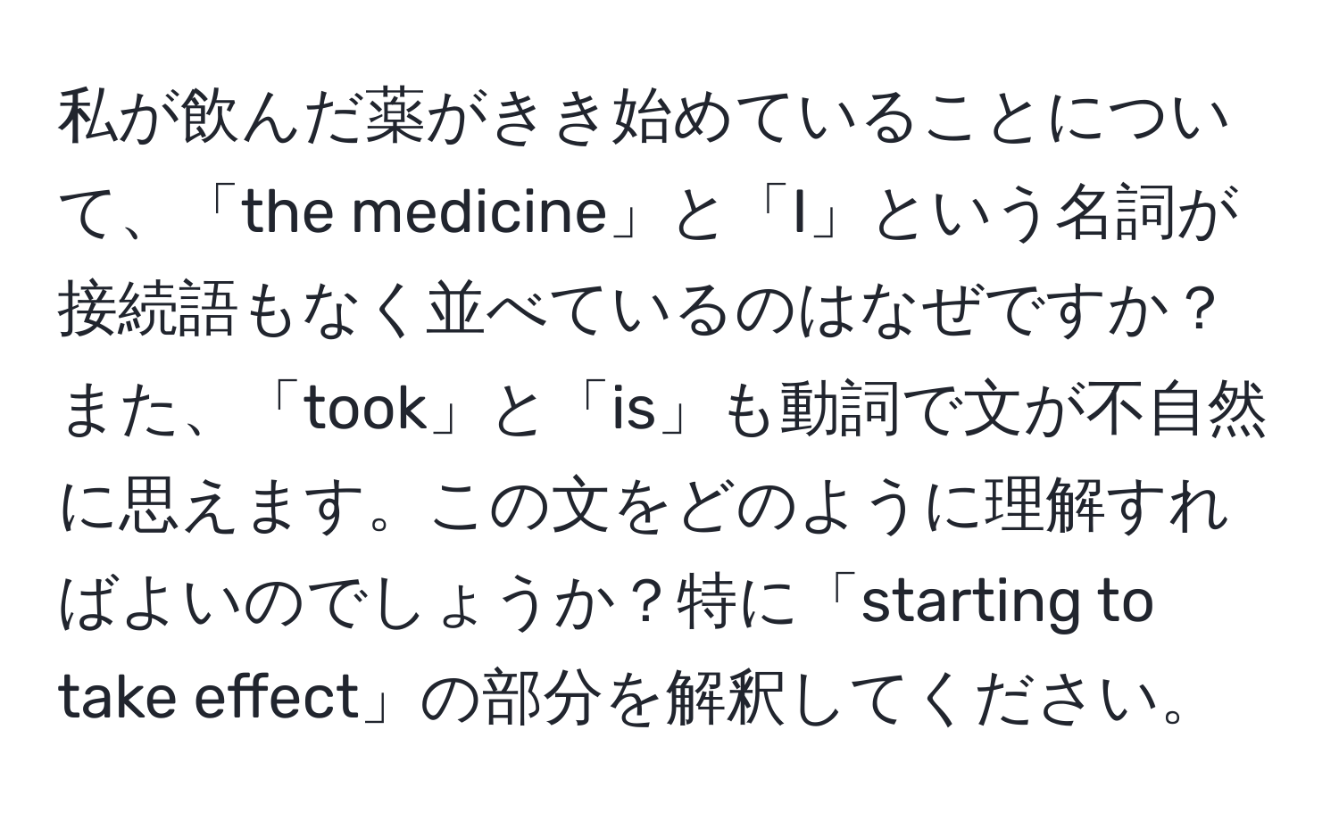 私が飲んだ薬がきき始めていることについて、「the medicine」と「I」という名詞が接続語もなく並べているのはなぜですか？また、「took」と「is」も動詞で文が不自然に思えます。この文をどのように理解すればよいのでしょうか？特に「starting to take effect」の部分を解釈してください。