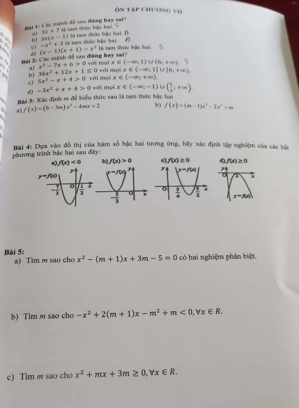 ôn tập chương vi
Bài 1: Các mệnh đề sau đúng hay sai?
a) 3x+7 là tam thức bậc hai. ª
b) 3x(x-1) là tam thức bậc hai. Đ
-x^2+31a à tam thức bậc hai. A
n độ băn d)
c) (x-1)(x+1)-x^2 là tam thức bậc hai
n tù  Bài 2: Các mệnh đề sau đúng hay sai?
x^2-7x+6>0 với mọi x∈ (-∈fty ;1)∪ (6;+∈fty )
a) 36x^2+12x+1≤ 0 với mọi x∈ (-∈fty ;1]∪ [6;+∈fty ).
b)
c) 5x^2-x+4>0 với mọi x∈ (-∈fty ;+∈fty ).
d) -3x^2+x+4>0 với mọi x∈ (-∈fty ;-1)∪ ( 4/3 ;+∈fty ),
Bài 3: Xác định m để biểu thức sau là tam thức bậc hai
Ri a) f(x)=(6-3m)x^2-4mx+2 b) f(x)=(m-1)x^3-2x^2+m
Bài 4: Dựa vào đồ thị của hàm số bậc hai tương ứng, hãy xác định tập nghiệm của các bất
phương trình bậc hai sau đây:
a) f(x)<0</tex> b) f(x)>0 o) f(x)≥ 0 d) f(x)≥ 0
Bài 5:
a) Tìm m sao cho x^2-(m+1)x+3m-5=0 có hai nghiệm phân biệt.
b) Tìm m sao cho -x^2+2(m+1)x-m^2+m<0,forall x∈ R.
c) Tìm m sao cho x^2+mx+3m≥ 0,forall x∈ R.