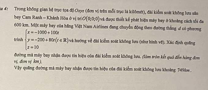 Au 4: Trong không gian hệ trục tọa độ Oxyz (đơn vị trên mỗi trục là kilômét), đài kiểm soát không lưu sân 
bay Cam Ranh - Khánh Hòa ở vị trí O(0;0;0) và được thiết kế phát hiện máy bay ở khoảng cách tối đa
600 km. Một máy bay của hãng Việt Nam Airlines đang chuyển động theo đường thẳng đ có phương 
trình beginarrayl x=-1000+100t y=-200+80t(t∈ R) z=10endarray. và hướng về đài kiểm soát không lưu (như hình vẽ). Xác định quãng 
đường mà máy bay nhận được tín hiệu của đài kiểm soát không lưu. (làm tròn kết quả đến hàng đơn
vj, đơn vị km). 
Vậy quãng đường mà máy bay nhận được tín hiệu của đài kiểm soát không lưu khoảng 749km.