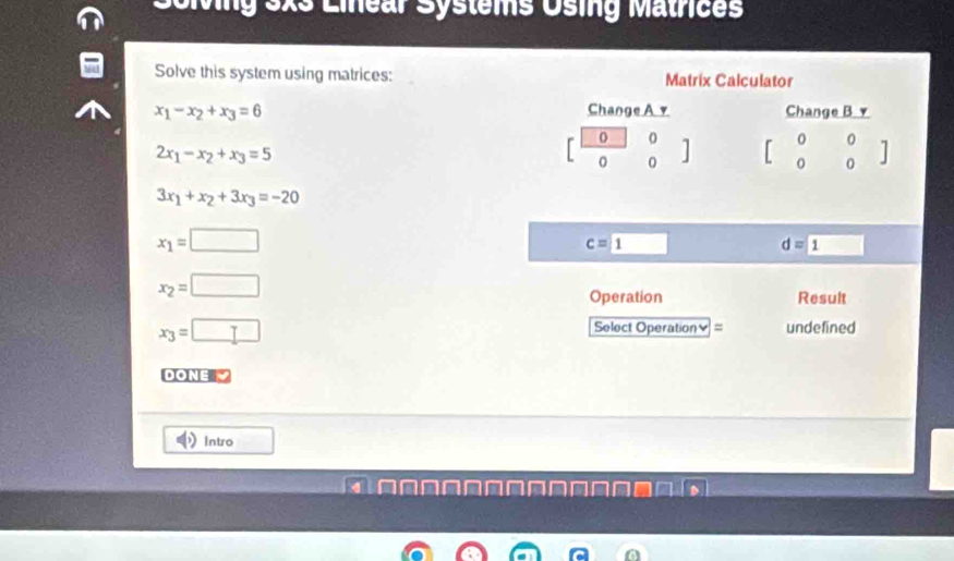 Sclving 3xs Linear Systems Using Matrices
Solve this system using matrices:
x_1-x_2+x_3=6
2x_1-x_2+x_3=5
3x_1+x_2+3x_3=-20
x_1=□
c=
d=1 □
x_2=□
Operation Result
x_3=□
Select Operation≌ = undefined
DONE Ý
Intro