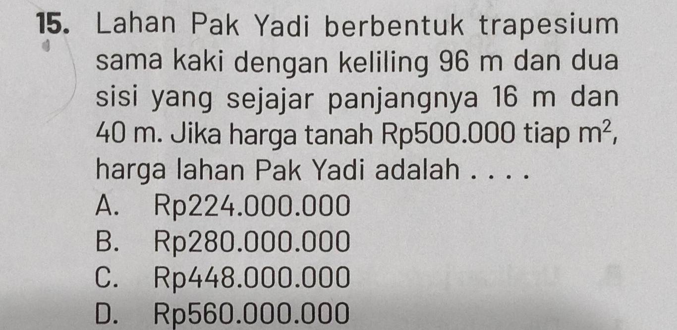 Lahan Pak Yadi berbentuk trapesium
sama kaki dengan keliling 96 m dan dua
sisi yang sejajar panjangnya 16 m dan
40 m. Jika harga tanah Rp500.000 tiap m^2, 
harga lahan Pak Yadi adalah . . . .
A. Rp224.000.000
B. Rp280.000.000
C. Rp448.000.000
D. Rp560.000.000