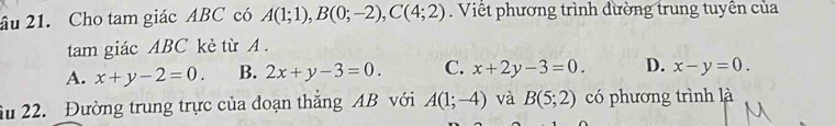 âu 21. Cho tam giác ABC có A(1;1), B(0;-2), C(4;2). Viết phương trình đường trung tuyền của
tam giác ABC kẻ từ A.
A. x+y-2=0. B. 2x+y-3=0. C. x+2y-3=0. D. x-y=0. 
âu 22. Đường trung trực của đoạn thắng AB với A(1;-4) và B(5;2) có phương trình là