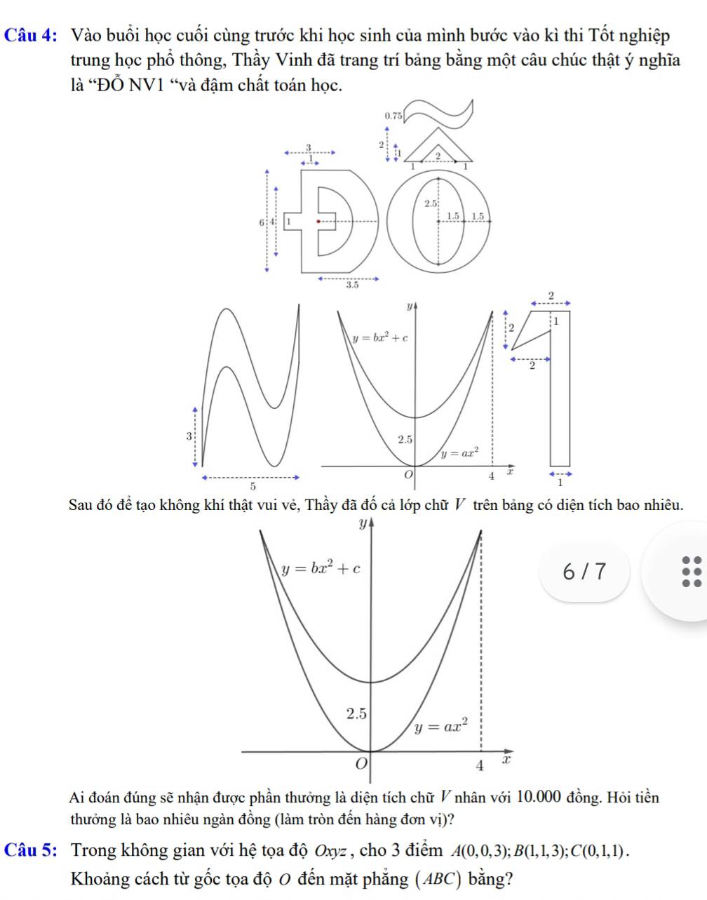 Vào buổi học cuối cùng trước khi học sinh của mình bước vào kì thi Tốt nghiệp
trung học phổ thông, Thầy Vinh đã trang trí bảng bằng một câu chúc thật ý nghĩa
là 'Đỗ NV1 “và đậm chất toán học.
0.75
3 2
:1 2
1 1
2.5
6' 4; 1 15 1.5
3.5
2
y
2 1
y=bx^2+c
2
2.5
y=ax^2
0 4 1
Sau đó đề tạo không khí thật vui vẻ, Thầy đã đố cả lớp chữ V trên bảng có diện tích bao nhiêu.
6 / 7
Ai đoán đúng sẽ nhận được phần thưởng là diện tích chữ V nhân với 10.000 đồng. Hỏi tiền
thưởng là bao nhiêu ngàn đồng (làm tròn đến hàng đơn vị)?
Câu 5: Trong không gian với hệ tọa độ Oxyz , cho 3 điểm A(0,0,3);B(1,1,3);C(0,1,1).
Khoảng cách từ gốc tọa độ 0 đến mặt phẳng (ABC) bằng?
