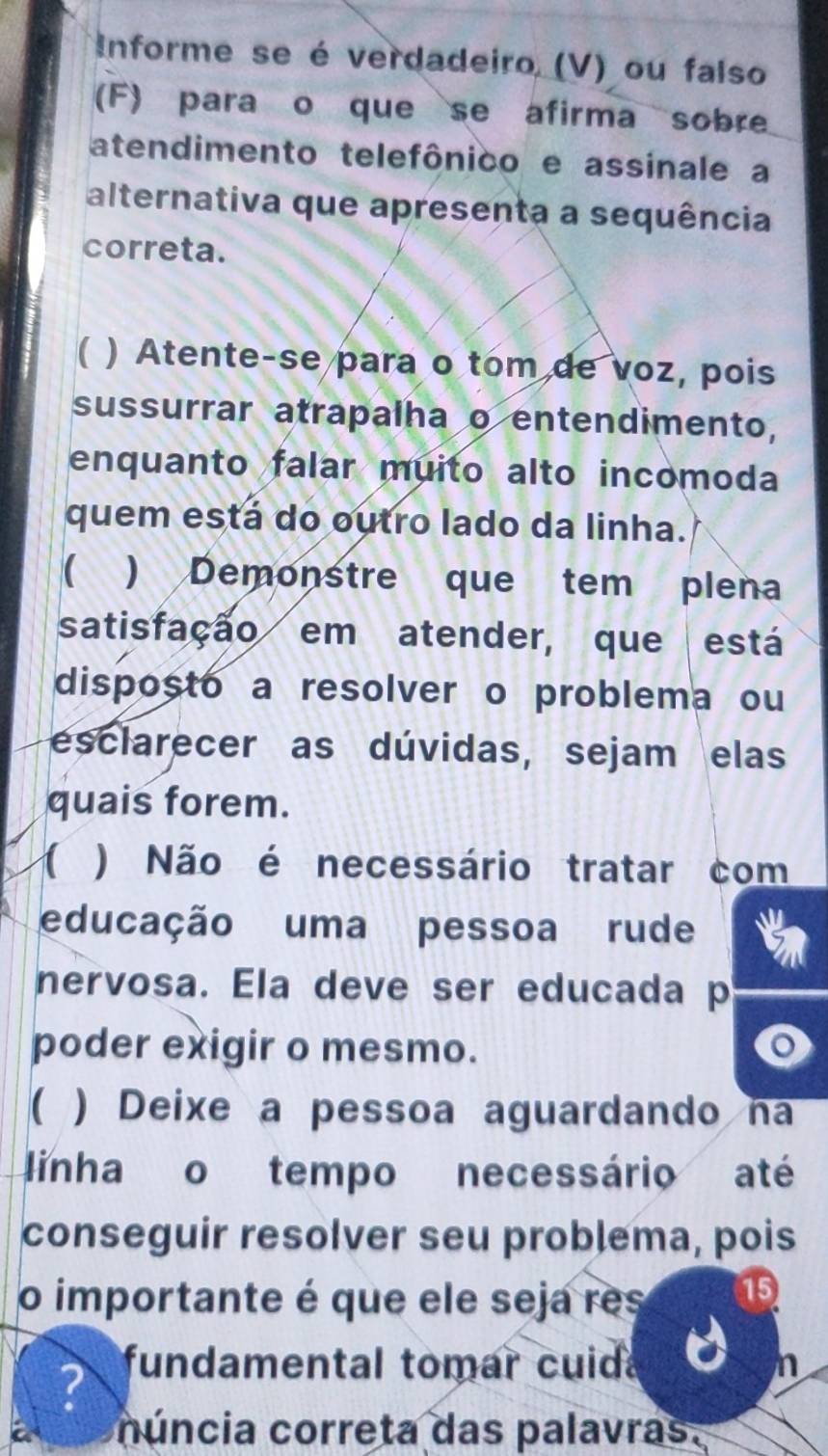 Informe se é verdadeiro, (V) ou falso 
(F) para o que se afirma sobre 
atendimento telefônico e assinale a 
alternativa que apresenta a sequência 
correta. 
) Atente-se para o tom de voz, pois 
sussurrar atrapalha o entendimento, 
enquanto falar muito alto incomoda 
quem está do outro lado da linha. 
) Demonstre que tem plena 
satisfação em atender, que está 
disposto a resolver o problema ou 
esclarecer as dúvidas, sejam elas 
quais forem. 
1 ) Não é necessário tratar com 
educação uma pessoa rude 
nervosa. Ela deve ser educada p 
poder exigir o mesmo. 
) Deixe a pessoa aguardando na 
linha o tempo necessário até 
conseguir resolver seu problema, pois 
o importante é que ele seja res 15 
? fundamental tomar cuid n 
núncia correta das palavras.