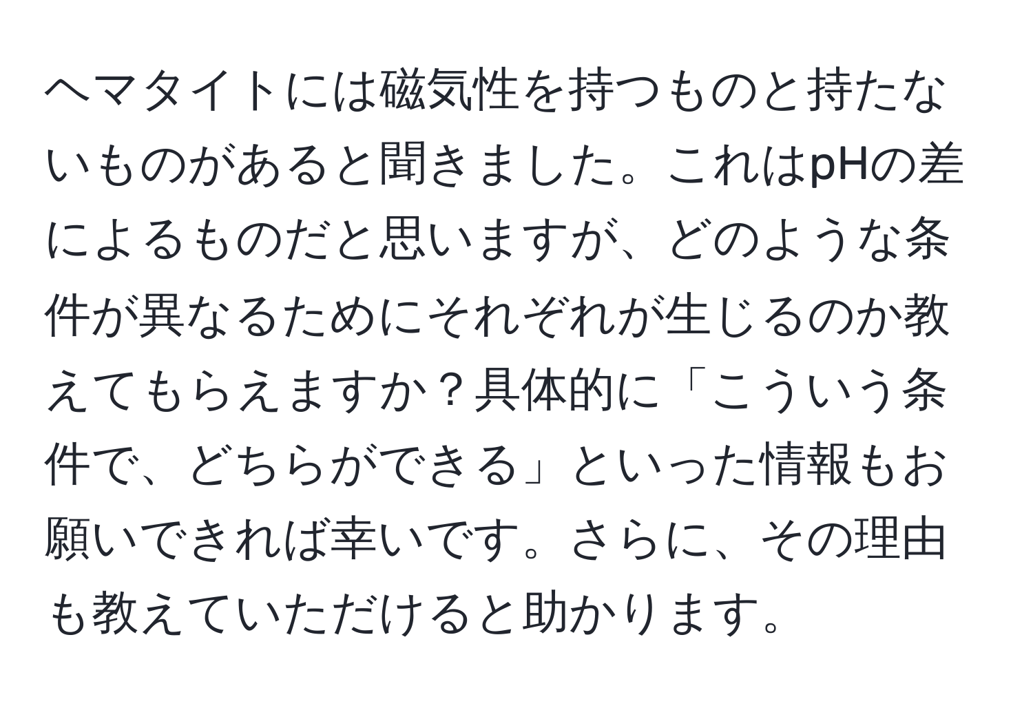 ヘマタイトには磁気性を持つものと持たないものがあると聞きました。これはpHの差によるものだと思いますが、どのような条件が異なるためにそれぞれが生じるのか教えてもらえますか？具体的に「こういう条件で、どちらができる」といった情報もお願いできれば幸いです。さらに、その理由も教えていただけると助かります。