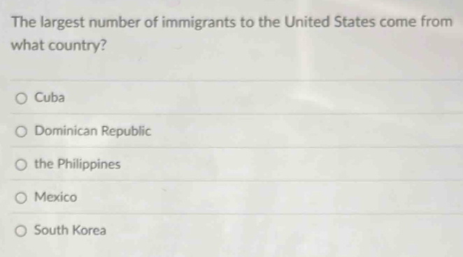 The largest number of immigrants to the United States come from
what country?
Cuba
Dominican Republic
the Philippines
Mexico
South Korea