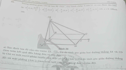 Vô tượng tả 
1ổ 10án 
Un y ancO có các đình lân tum
la.s(0,0, asqrt(3)/2 ). A( a/2 ,0,0), B(- a/2 ,0,0), C(- a/2 ,a,0), D( a/2 ,a,0) v a>0 (tnh 
a) Xác định tọa độ củacto overline SA, overline CD. Từ đó tính góc giữa hai đường thẳng SA và CD
(làm tròn kết quả đến hàng đơn vị của độạonG TO4 
b) Chỉ ra một vectơ pháp tuyến của mặt phầng SAC ) Từ đó tính gốc giữa đường thẳng 
SD và mặt pháng (SAC) (làm trần kết què đền bằng đơn vì của độ)