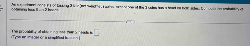 An experiment consists of tossing 3 fair (not weighted) coins, except one of the 3 coins has a head on both sides. Compute the probability of 
obtaining less than 2 heads. 
The probability of obtaining less than 2 heads is □. 
(Type an integer or a simplified fraction.)