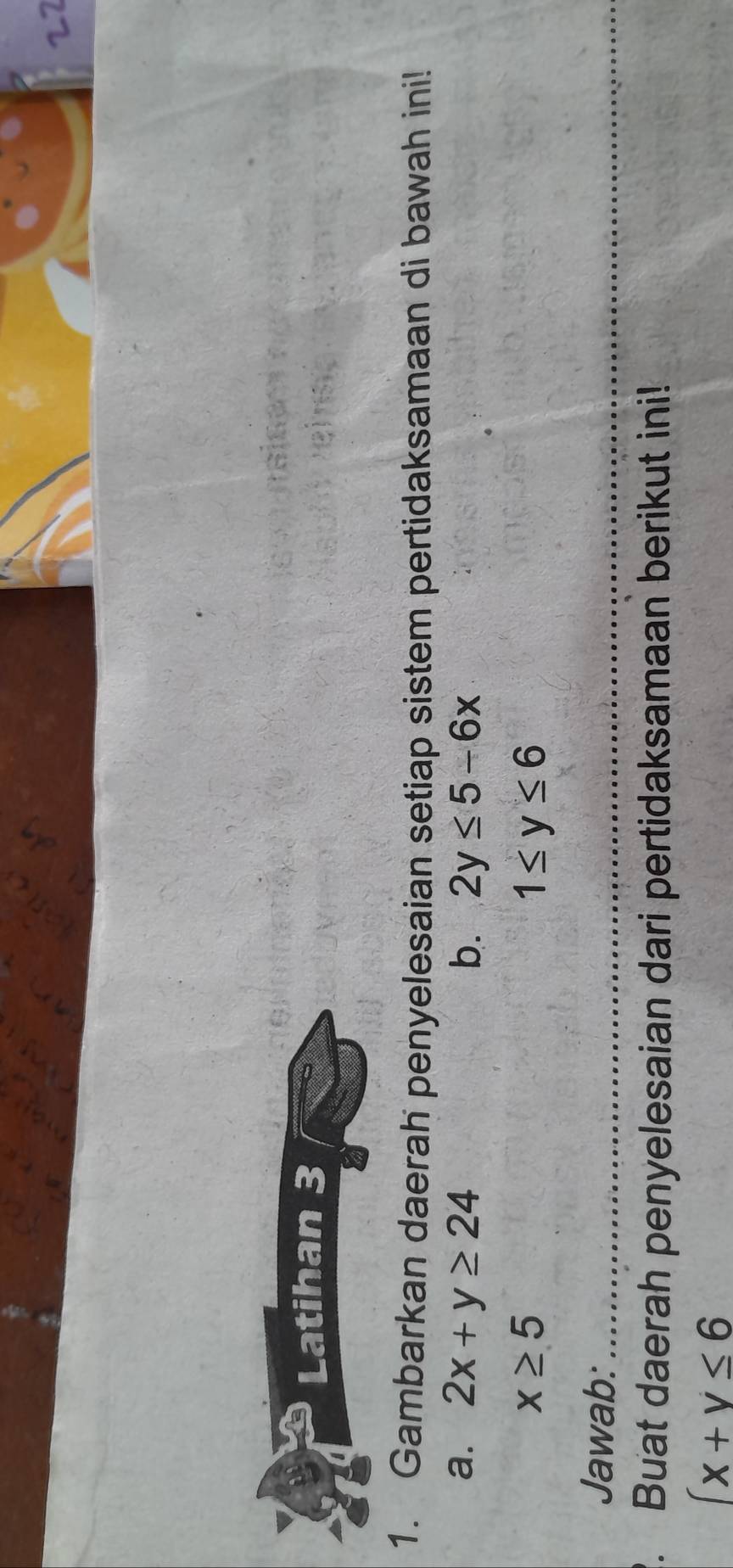 Latihan 3 
1. Gambarkan daerah penyelesaian setiap sistem pertidaksamaan di bawah ini! 
a. 2x+y≥ 24 b. 2y≤ 5-6x
x≥ 5
1≤ y≤ 6
Jawab:_ 
_ 
. Buat daerah penyelesaian dari pertidaksamaan berikut ini!
(x+y≤ 6