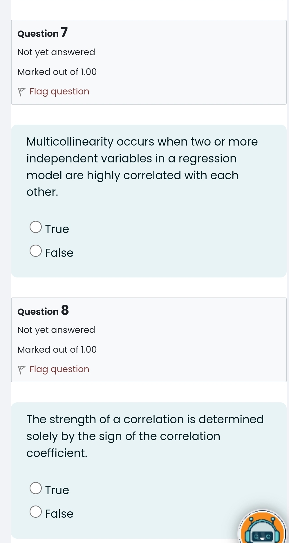 Not yet answered
Marked out of 1.00
P Flag question
Multicollinearity occurs when two or more
independent variables in a regression
model are highly correlated with each
other.
True
False
Question 8
Not yet answered
Marked out of 1.00
◤ Flag question
The strength of a correlation is determined
solely by the sign of the correlation 
coefficient.
True
False