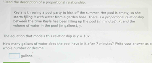 Read the description of a proportional relationship. 
Kayla is throwing a pool party to kick off the summer. Her pool is empty, so she 
starts filling it with water from a garden hose. There is a proportional relationship 
between the time Kayla has been filling up the pool (in minutes), x, and the 
volume of water in the pool (in gallons), y. 
The equation that models this relationship is y=10x. 
How many gallons of water does the pool have in it after 7 minutes? Write your answer as a 
whole number or decimal.
□ gallons