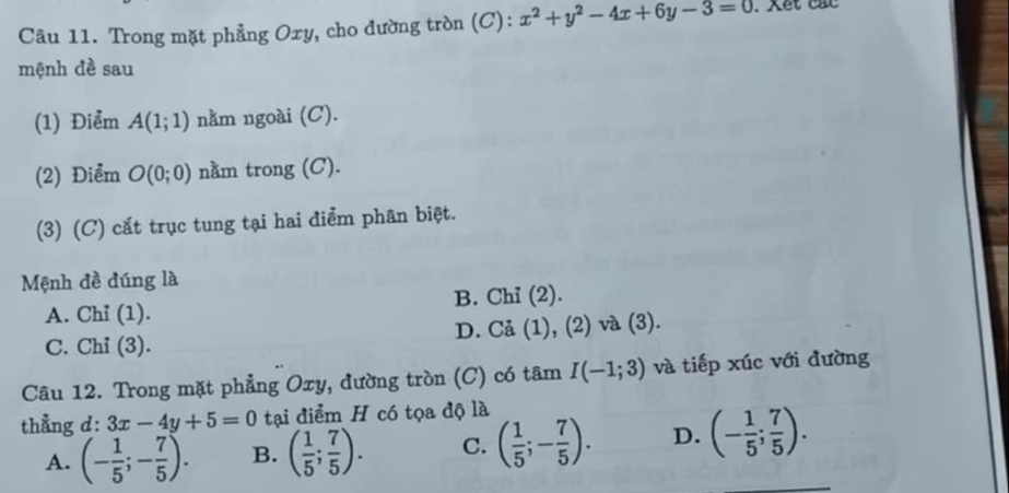 Trong mặt phẳng Oxy, cho đường tròn (C): x^2+y^2-4x+6y-3=0. Xet cac
mệnh đề sau
(1) Điểm A(1;1) nằm ngoài (C).
(2) Điểm O(0;0) nằm trong (C).
(3) (C) cắt trục tung tại hai điểm phân biệt.
Mệnh đề đúng là
A. Chi (1). B. Chỉ (2).
C. Chỉ (3). D. Cả (1), (2) và (3).
Câu 12. Trong mặt phẳng Oxy, đường tròn (C) có tâm I(-1;3) và tiếp xúc với đường
thẳng d: 3x-4y+5=0 tại điểm H có tọa độ là
A. (- 1/5 ;- 7/5 ). B. ( 1/5 ; 7/5 ). C. ( 1/5 ;- 7/5 ). D. (- 1/5 ; 7/5 ).