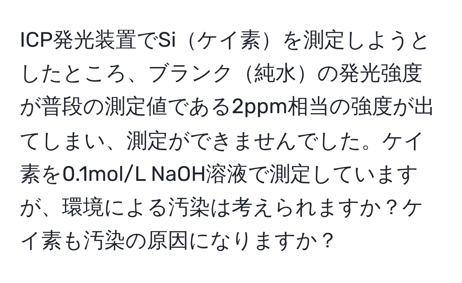 ICP発光装置でSiケイ素を測定しようとしたところ、ブランク純水の発光強度が普段の測定値である2ppm相当の強度が出てしまい、測定ができませんでした。ケイ素を0.1mol/L NaOH溶液で測定していますが、環境による汚染は考えられますか？ケイ素も汚染の原因になりますか？