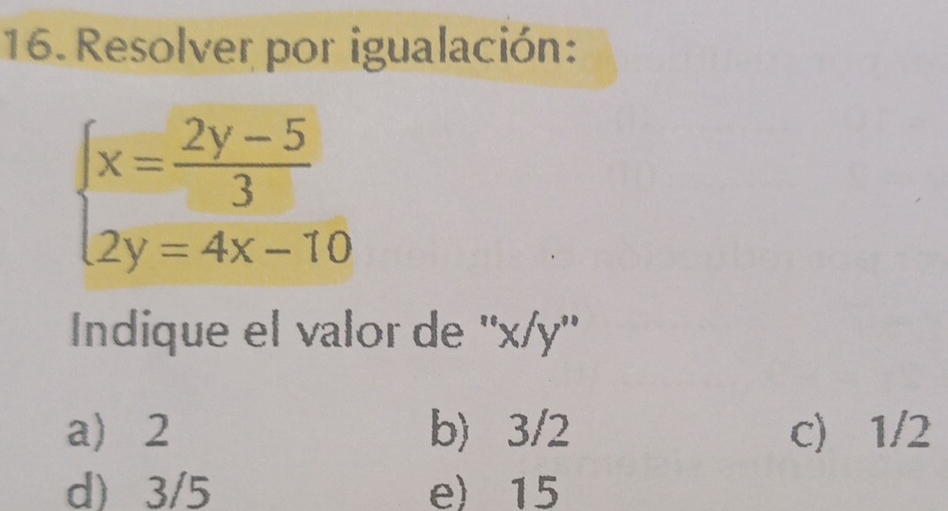 Resolver por igualación:
beginarrayl x= (2y-5)/3  2y=4x-10endarray.
Indique el valor de '' x/y ''
a 2 b) 3/2 c) 1/2
d) 3/5 e) 15