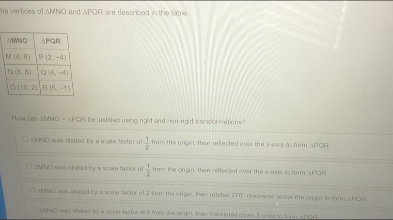 he vertices of △ MNO and △ PQR are described in the table.
How can △ MNOsim △ PQR be justified using rigid and non-rigid transformations?
△ MNO was dilated by a scale factor of  1/2  from the origin, then reflected over the y-axis to form △ PQR.
△ MNO was dilated by a scale factor of  1/2  from the origin, then reflected over the x-axis to form △ PQR.
△ MNO was dilated by a scale factor of 2 from the origin, then rotated 270° clockwise about the origin to form △ PQR
△ MNO was dilated by a scale factor of 2 from the origin, then translated down 5 units to form △ PQR