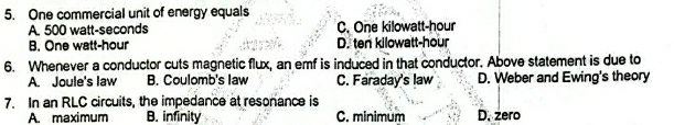 One commercial unit of energy equals
A. 500 watt-seconds C. One kilowatt-hour
B. One watt-hour D. ten kilowatt-hour
6. Whenever a conductor cuts magnetic flux, an emf is induced in that conductor. Above statement is due to
A. Joule's law B. Coulomb's law C. Faraday's law D. Weber and Ewing's theory
7. In an RLC circuits, the impedance at resonance is
A. maximum B. infinity C. minimum D. zero